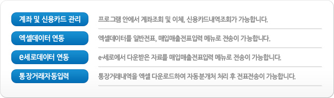 계좌 및 신용카드 관리 – 프로그램 안에서 계좌조회 및 이체, 신용카드내역조회가 가능합니다.
			엑셀데이터 연동 – 엑셀데이터를 일반전표, 매입매출전표입력 메뉴로 전송이 가능합니다.
			e세로데이터 연동 – e-세로에서 다운받은 자료를 매입매출전표입력 메뉴로 전송이 가능합니다.
			통장거래자동입력 - 통장거래내역을 엑셀 다운로드하여 자동분개처 처리 후 전표전송이 가능합니다.